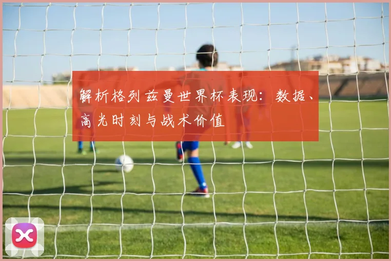 解析格列兹曼世界杯表现：数据、高光时刻与战术价值