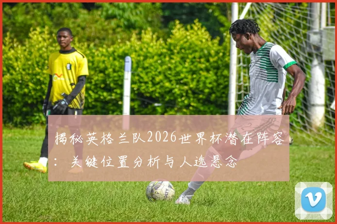 揭秘英格兰队2026世界杯潜在阵容：关键位置分析与人选悬念